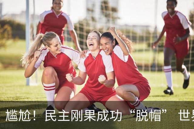 尴尬！民主刚果成功“脱帽” 世界杯0球0分球队只剩国足印尼