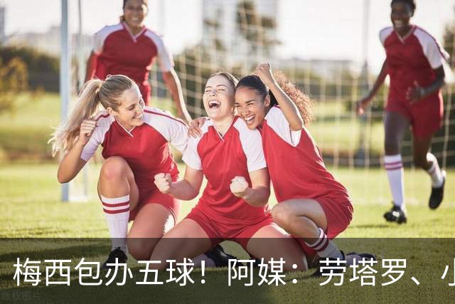 梅西包办五球！阿媒：劳塔罗、小蜘蛛均未破门，对战约旦谁首发？